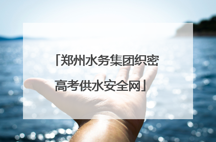郑州水务集团织密高考供水安全网