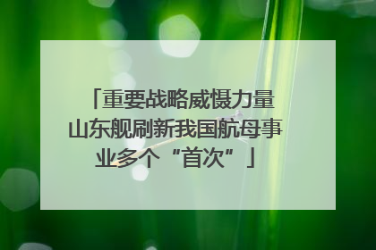 重要战略威慑力量 山东舰刷新我国航母事业多个“首次”