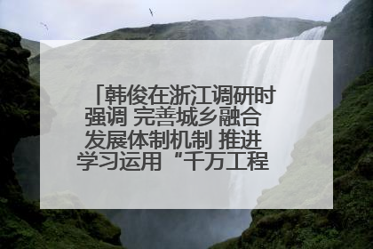韩俊在浙江调研时强调 完善城乡融合发展体制机制 推进学习运用“千万工程”经验走深走实