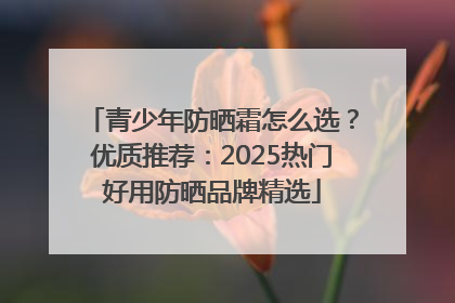 青少年防晒霜怎么选？优质推荐：2025热门好用防晒品牌精选