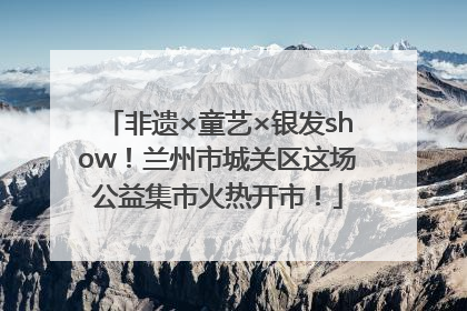 非遗×童艺×银发show！兰州市城关区这场公益集市火热开市！