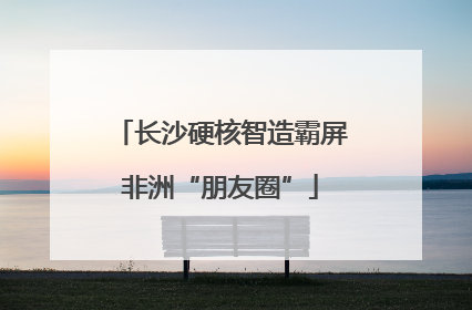 长沙硬核智造霸屏非洲“朋友圈”