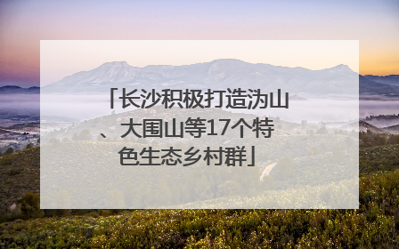 长沙积极打造沩山、大围山等17个特色生态乡村群