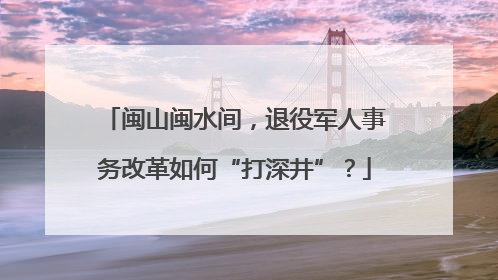 闽山闽水间，退役军人事务改革如何“打深井”？