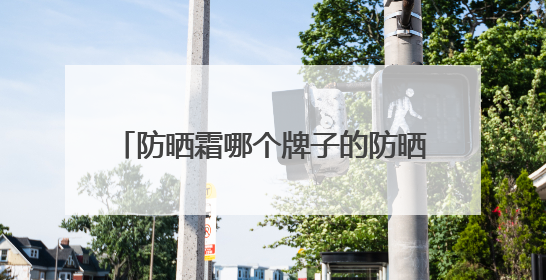 防晒霜哪个牌子的防晒效果好？2025值得尝试：热门红榜防晒！