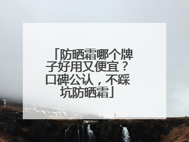 防晒霜哪个牌子好用又便宜？口碑公认，不踩坑防晒霜