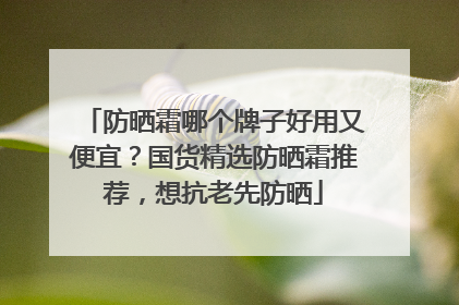 防晒霜哪个牌子好用又便宜？国货精选防晒霜推荐，想抗老先防晒