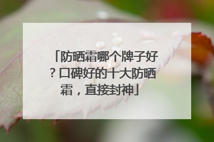 防晒霜哪个牌子好？口碑好的十大防晒霜，直接封神