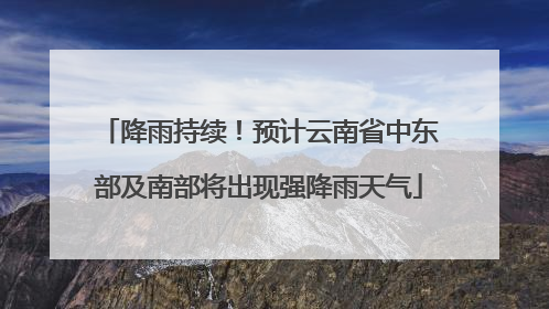 降雨持续！预计云南省中东部及南部将出现强降雨天气