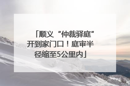 顺义“仲裁驿庭”开到家门口！庭审半径缩至5公里内