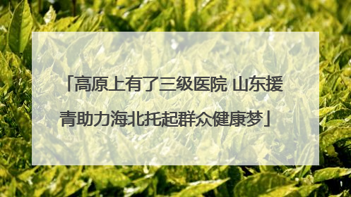高原上有了三级医院 山东援青助力海北托起群众健康梦