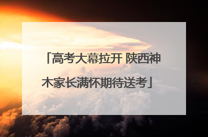高考大幕拉开 陕西神木家长满怀期待送考