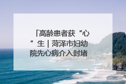 高龄患者获“心”生｜菏泽市妇幼院先心病介入封堵术实现技术突破