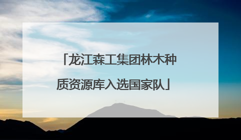 龙江森工集团林木种质资源库入选国家队