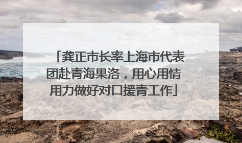 龚正市长率上海市代表团赴青海果洛，用心用情用力做好对口援青工作