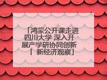 鸿蒙公开课走进四川大学 深入开展产学研协同创新丨 新经济观察