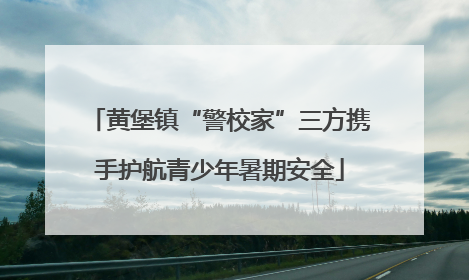黄堡镇“警校家”三方携手护航青少年暑期安全