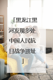 黑龙江黑河发现多处中国人民抗日战争遗址