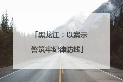 黑龙江：以案示警筑牢纪律防线