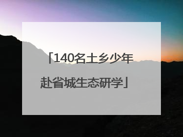 140名土乡少年赴省城生态研学