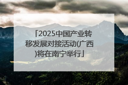 2025中国产业转移发展对接活动(广西)将在南宁举行