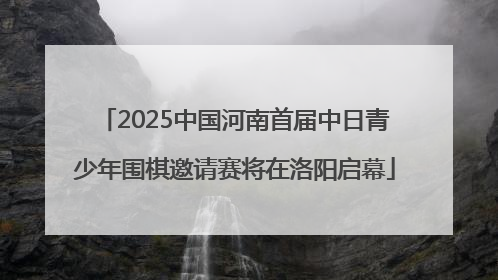 2025中国河南首届中日青少年围棋邀请赛将在洛阳启幕