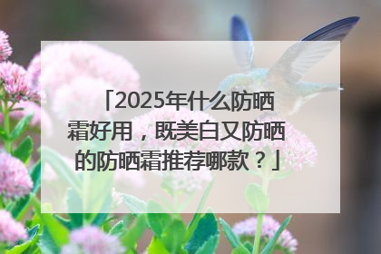 2025年什么防晒霜好用，既美白又防晒的防晒霜推荐哪款？