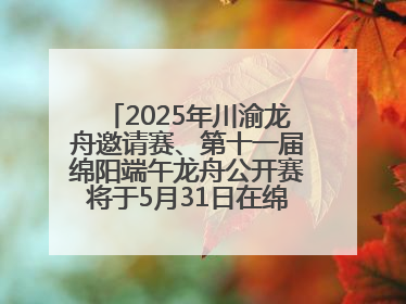 2025年川渝龙舟邀请赛、第十一届绵阳端午龙舟公开赛将于5月31日在绵阳仙海开赛