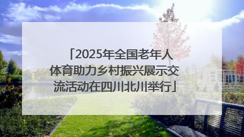 2025年全国老年人体育助力乡村振兴展示交流活动在四川北川举行