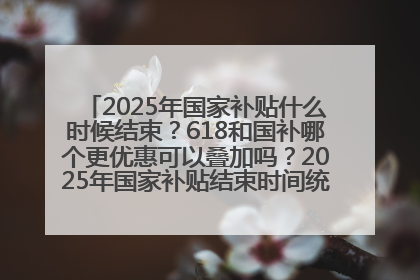 2025年国家补贴什么时候结束？618和国补哪个更优惠可以叠加吗？2025年国家补贴结束时间统一为12月31日