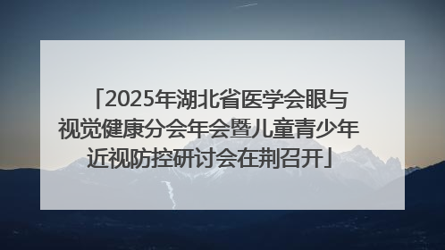 2025年湖北省医学会眼与视觉健康分会年会暨儿童青少年近视防控研讨会在荆召开