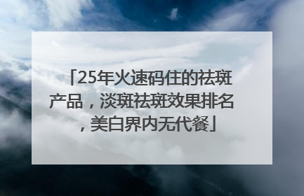 25年火速码住的祛斑产品，淡斑祛斑效果排名，美白界内无代餐