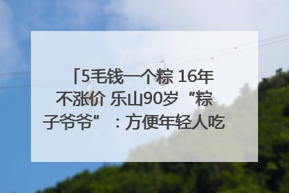 5毛钱一个粽 16年不涨价 乐山90岁“粽子爷爷”：方便年轻人吃口热乎早饭｜封面头条