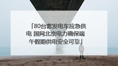 80台套发电车应急供电 国网北京电力确保端午假期供电安全可靠