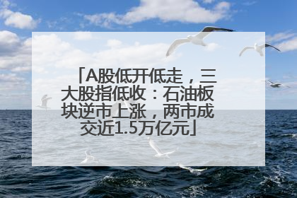 A股低开低走，三大股指低收：石油板块逆市上涨，两市成交近1.5万亿元