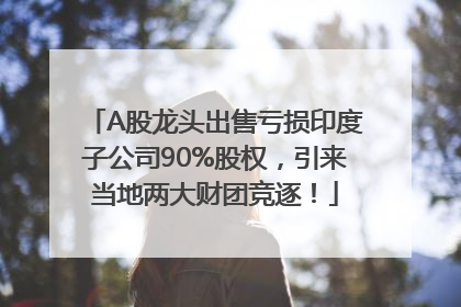 A股龙头出售亏损印度子公司90%股权，引来当地两大财团竞逐！